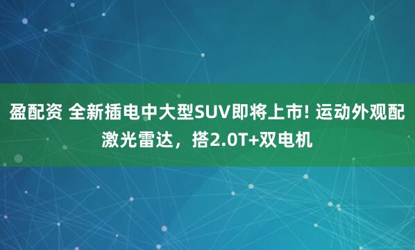 盈配资 全新插电中大型SUV即将上市! 运动外观配激光雷达，搭2.0T+双电机