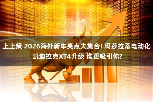 上上策 2026海外新车亮点大集合! 玛莎拉蒂电动化 凯迪拉克XT4升级 谁更吸引你?