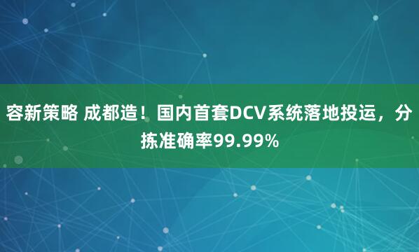 容新策略 成都造！国内首套DCV系统落地投运，分拣准确率99.99%