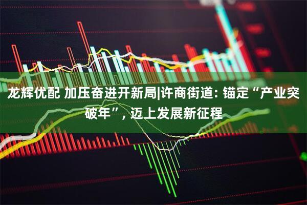 龙辉优配 加压奋进开新局|许商街道: 锚定“产业突破年”, 迈上发展新征程