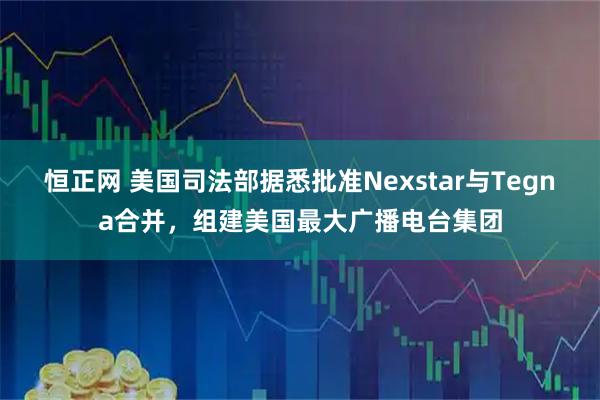恒正网 美国司法部据悉批准Nexstar与Tegna合并,组建美国最大广播电台集团