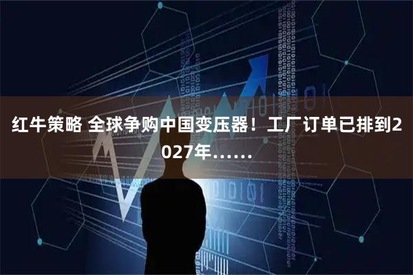 红牛策略 全球争购中国变压器!工厂订单已排到2027年……