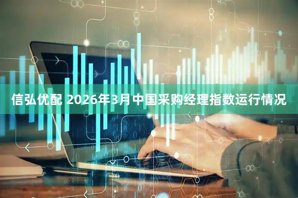 信弘优配 2026年3月中国采购经理指数运行情况