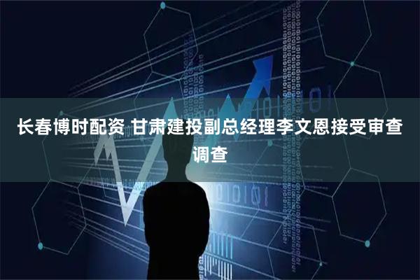 长春博时配资 甘肃建投副总经理李文恩接受审查调查