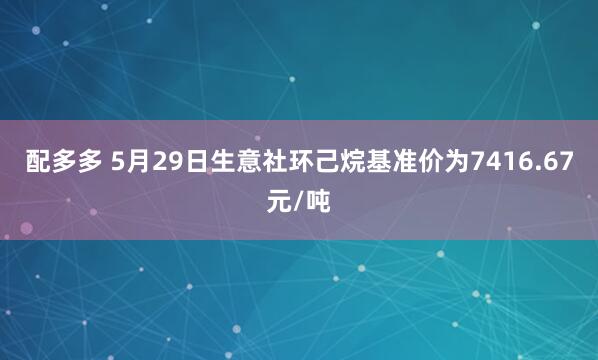 配多多 5月29日生意社环己烷基准价为7416.67元/吨