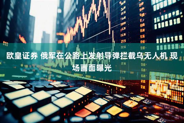 欧皇证券 俄军在公路上发射导弹拦截乌无人机 现场画面曝光