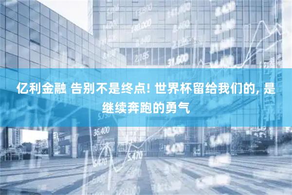 亿利金融 告别不是终点! 世界杯留给我们的, 是继续奔跑的勇气