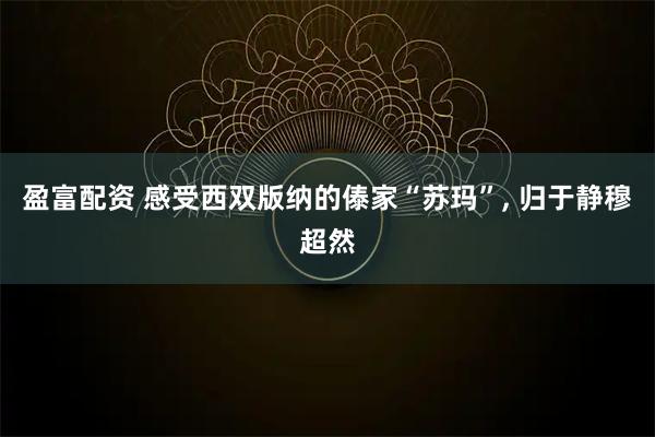 盈富配资 感受西双版纳的傣家“苏玛”, 归于静穆超然