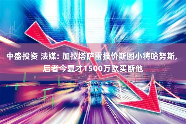 中盛投资 法媒: 加拉塔萨雷报价斯图小将哈努斯, 后者今夏才1500万欧买断他