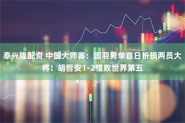 泰兴隆配资 中国大师赛：国羽男单首日折损两员大将！胡哲安1-2惜败世界第五
