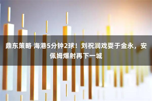 鼎东策略 海港5分钟2球！刘祝润戏耍于金永，安佩姆爆射再下一城